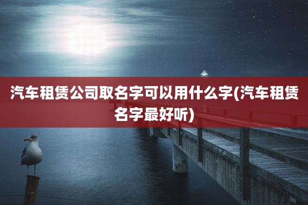 汽车租赁公司取名字可以用什么字(汽车租赁名字最好听)