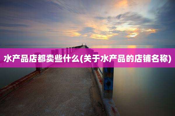 水产品店都卖些什么(关于水产品的店铺名称)