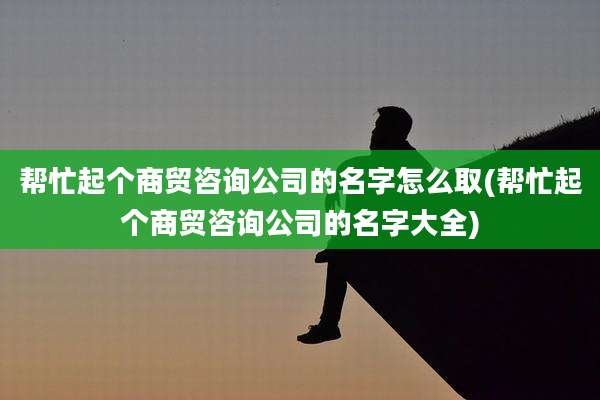 帮忙起个商贸咨询公司的名字怎么取(帮忙起个商贸咨询公司的名字大全)