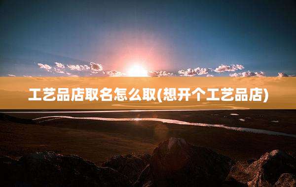 工艺品店取名怎么取(想开个工艺品店)