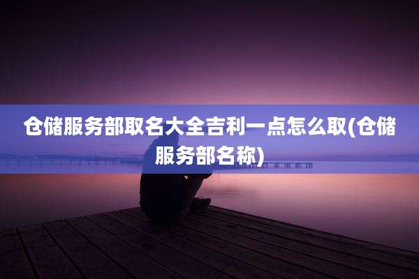仓储服务部取名大全吉利一点怎么取(仓储服务部名称)