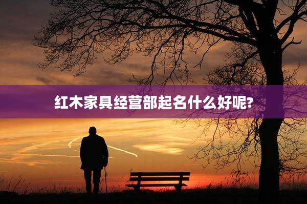 红木家具经营部起名什么好呢?
