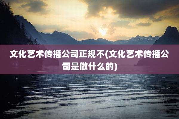 文化艺术传播公司正规不(文化艺术传播公司是做什么的)