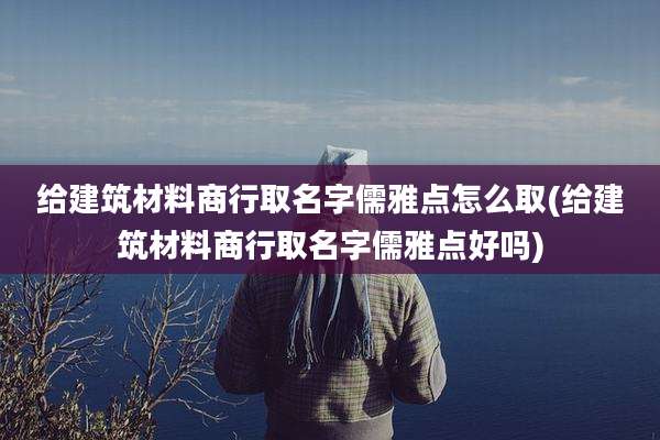 给建筑材料商行取名字儒雅点怎么取(给建筑材料商行取名字儒雅点好吗)