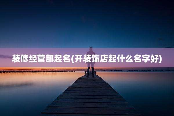 装修经营部起名(开装饰店起什么名字好)