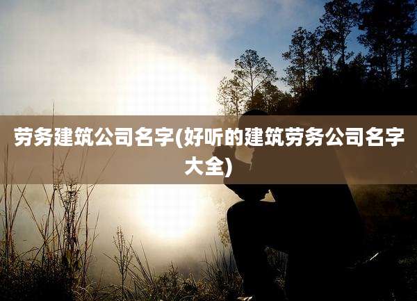 劳务建筑公司名字(好听的建筑劳务公司名字大全)