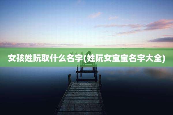 女孩姓阮取什么名字(姓阮女宝宝名字大全)