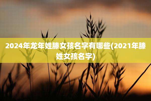 2024年龙年姓滕女孩名字有哪些(2021年滕姓女孩名字)