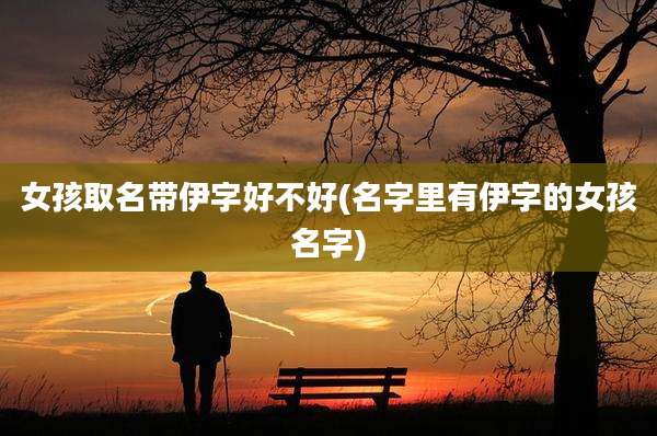 女孩取名带伊字好不好(名字里有伊字的女孩名字)