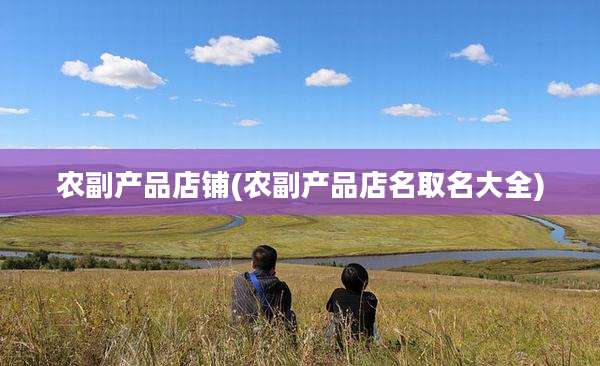 农副产品店铺(农副产品店名取名大全)