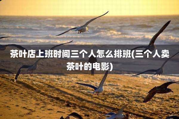 茶叶店上班时间三个人怎么排班(三个人卖茶叶的电影)