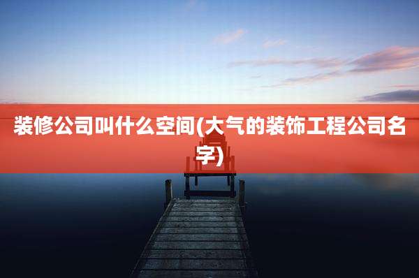 装修公司叫什么空间(大气的装饰工程公司名字)