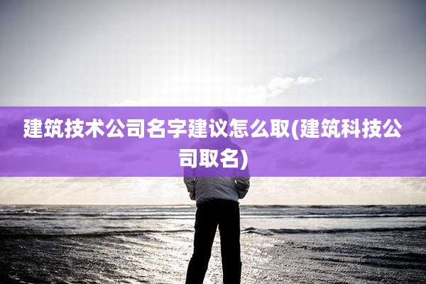 建筑技术公司名字建议怎么取(建筑科技公司取名)