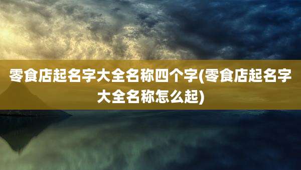零食店起名字大全名称四个字(零食店起名字大全名称怎么起)