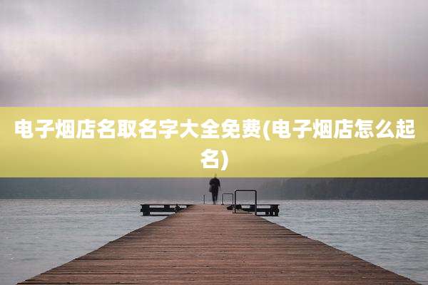 电子烟店名取名字大全免费(电子烟店怎么起名)