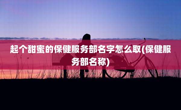 起个甜蜜的保健服务部名字怎么取(保健服务部名称)