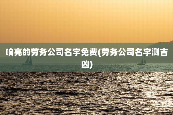 响亮的劳务公司名字免费(劳务公司名字测吉凶)
