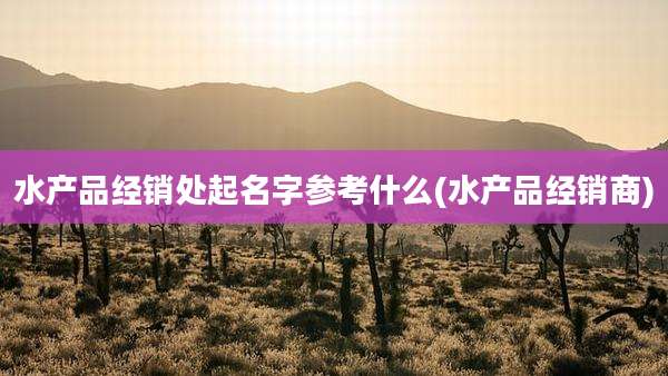 水产品经销处起名字参考什么(水产品经销商)