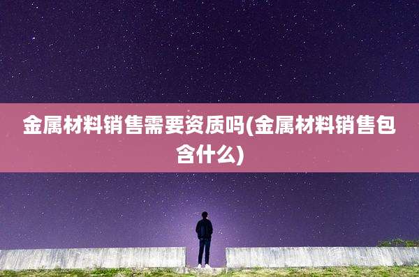 金属材料销售需要资质吗(金属材料销售包含什么)
