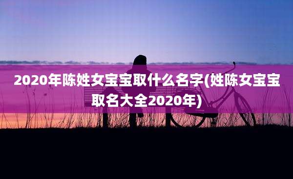 2020年陈姓女宝宝取什么名字(姓陈女宝宝取名大全2020年)