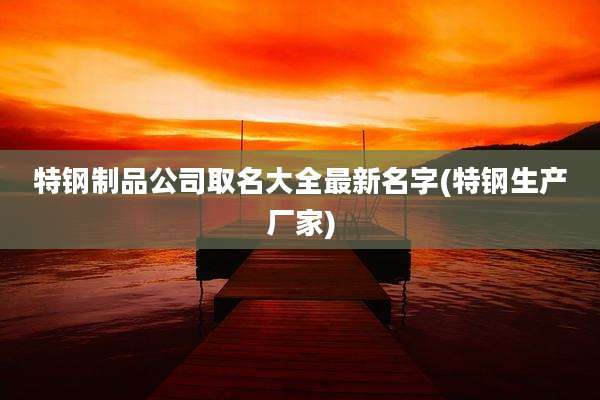 特钢制品公司取名大全最新名字(特钢生产厂家)