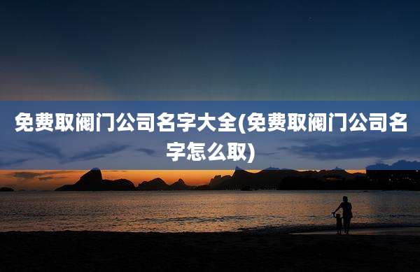 免费取阀门公司名字大全(免费取阀门公司名字怎么取)