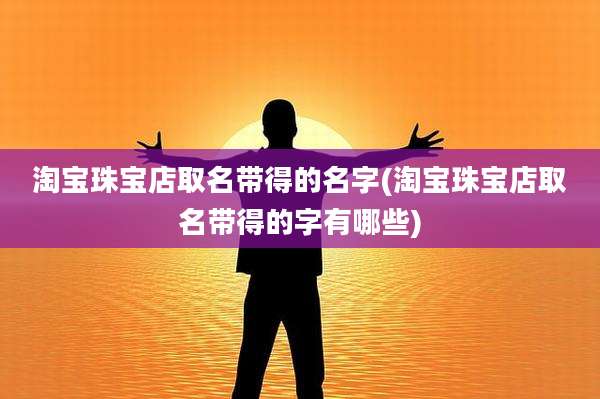 淘宝珠宝店取名带得的名字(淘宝珠宝店取名带得的字有哪些)