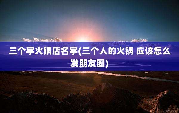 三个字火锅店名字(三个人的火锅 应该怎么发朋友圈)