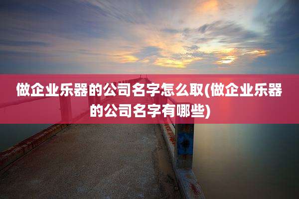 做企业乐器的公司名字怎么取(做企业乐器的公司名字有哪些)