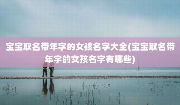 宝宝取名带年字的女孩名字大全(宝宝取名带年字的女孩名字有哪些)