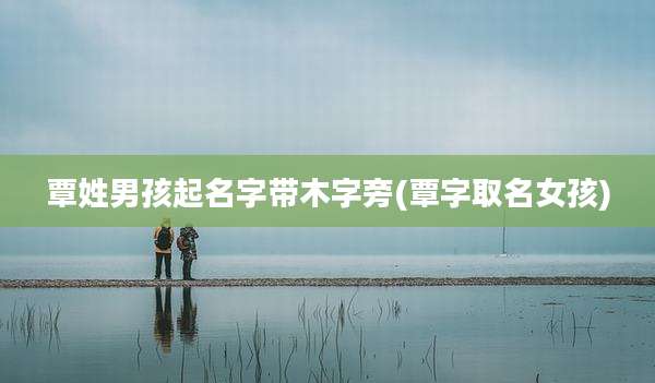 覃姓男孩起名字带木字旁(覃字取名女孩)