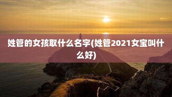 姓管的女孩取什么名字(姓管2021女宝叫什么好)