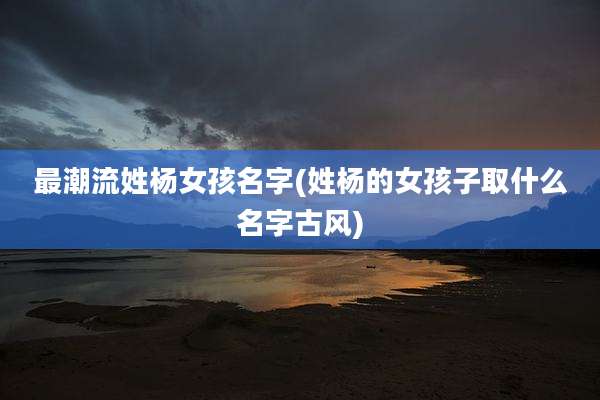 最潮流姓杨女孩名字(姓杨的女孩子取什么名字古风)