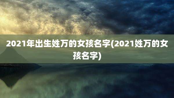 2021年出生姓万的女孩名字(2021姓万的女孩名字)