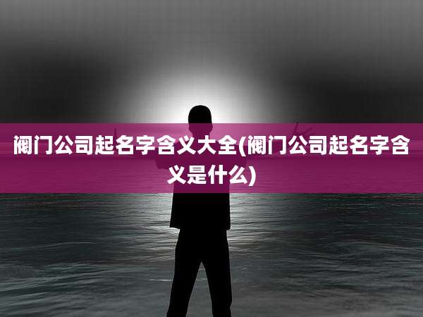 阀门公司起名字含义大全(阀门公司起名字含义是什么)