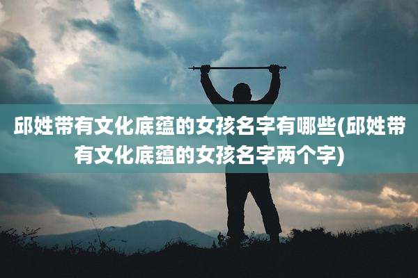 邱姓带有文化底蕴的女孩名字有哪些(邱姓带有文化底蕴的女孩名字两个字)