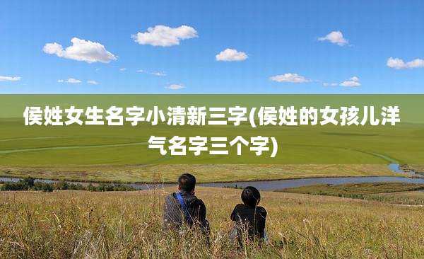 侯姓女生名字小清新三字(侯姓的女孩儿洋气名字三个字)