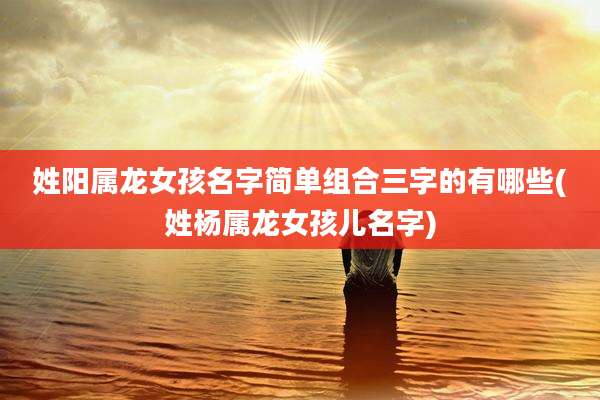 姓阳属龙女孩名字简单组合三字的有哪些(姓杨属龙女孩儿名字)