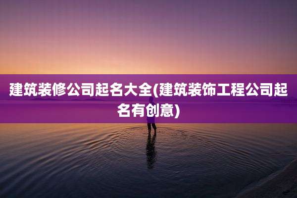 建筑装修公司起名大全(建筑装饰工程公司起名有创意)