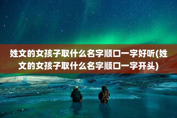 姓文的女孩子取什么名字顺口一字好听(姓文的女孩子取什么名字顺口一字开头)