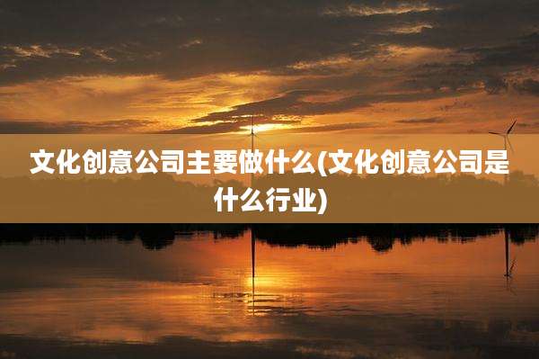 文化创意公司主要做什么(文化创意公司是什么行业)
