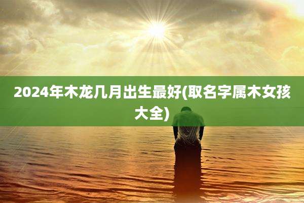 2024年木龙几月出生最好(取名字属木女孩大全)