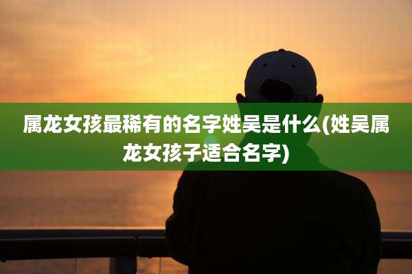 属龙女孩最稀有的名字姓吴是什么(姓吴属龙女孩子适合名字)