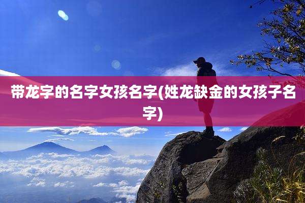 带龙字的名字女孩名字(姓龙缺金的女孩子名字)
