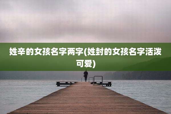 姓辛的女孩名字两字(姓封的女孩名字活泼可爱)