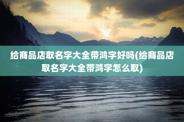 给商品店取名字大全带鸿字好吗(给商品店取名字大全带鸿字怎么取)