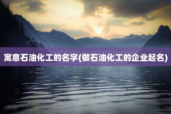 寓意石油化工的名字(做石油化工的企业起名)