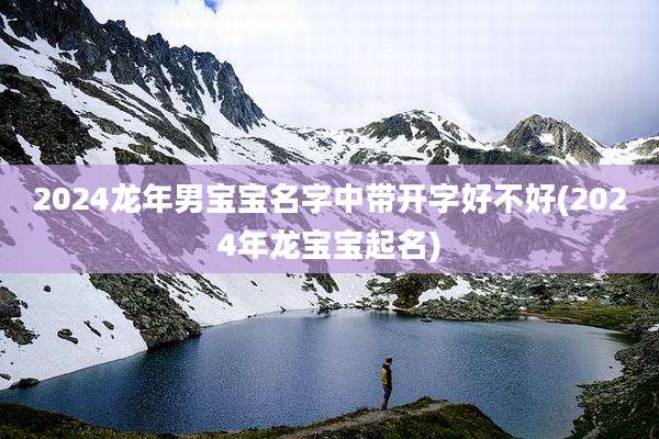 2024龙年男宝宝名字中带开字好不好(2024年龙宝宝起名)