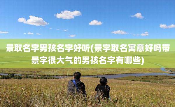 景取名字男孩名字好听(景字取名寓意好吗带景字很大气的男孩名字有哪些)
