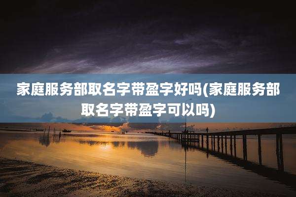 家庭服务部取名字带盈字好吗(家庭服务部取名字带盈字可以吗)